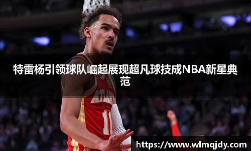 特雷杨引领球队崛起展现超凡球技成NBA新星典范