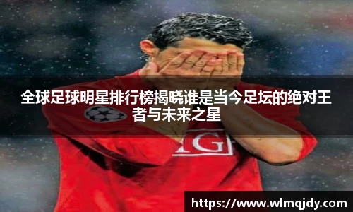 全球足球明星排行榜揭晓谁是当今足坛的绝对王者与未来之星